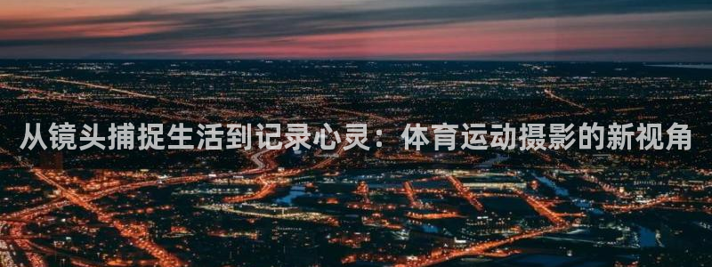米兰体育网址：从镜头捕捉生活到记录心灵：体育运动摄影的新视角