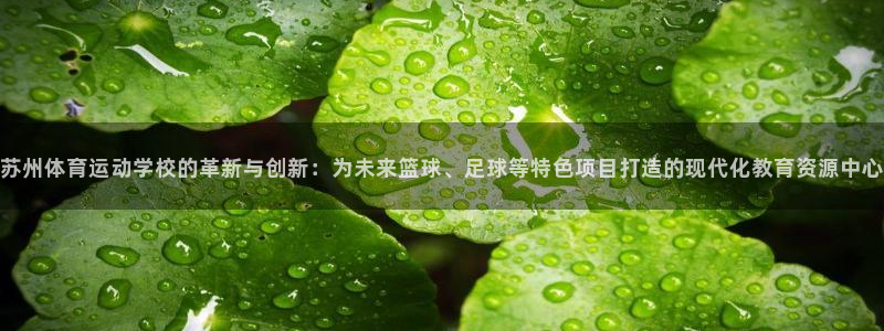 米兰体育在线：苏州体育运动学校的革新与创新：为未来篮球、足球等特色项目打造的现代化教育资源中心